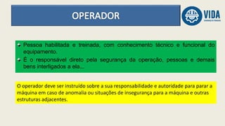 Pessoa habilitada e treinada, com conhecimento técnico e funcional do
equipamento.
É o responsável direto pela segurança da operação, pessoas e demais
bens interligados a ela...
O operador deve ser instruído sobre a sua responsabilidade e autoridade para parar a
máquina em caso de anomalia ou situações de insegurança para a máquina e outras
estruturas adjacentes.
 