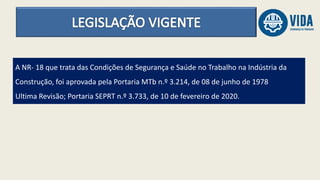 A NR- 18 que trata das Condições de Segurança e Saúde no Trabalho na Indústria da
Construção, foi aprovada pela Portaria MTb n.º 3.214, de 08 de junho de 1978
Ultima Revisão; Portaria SEPRT n.º 3.733, de 10 de fevereiro de 2020.
 