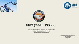 Instrutor: Rogério Torres - Técnico em Seg. Trabalho.
Watts – Celular (21 ) 99731- 8425
Rogeriotorres.tst@gmail.com
Comerás do fruto do teu trabalho, serás
feliz e próspero.
Salmos 128:2
 