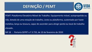PEMT: Plataforma Elevatória Móvel de Trabalho. Equipamento móvel, autopropelido ou
não, dotado de uma estação de trabalho, cesto ou plataforma, sustentado por haste
metálica, lança ou tesoura, capaz de ascender para atingir ponto ou local de trabalho
elevado.
NR 18 - Portaria SEPRT n.º 3.733, de 10 de fevereiro de 2020
 