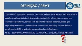 CESTA AÉREA: Equipamento veicular destinado à elevação de pessoas para execução de
trabalho em altura, dotado de braço móvel, articulado, telescópico ou misto, com
caçamba ou plataforma, com ou sem isolamento elétrico, podendo, desde que
projetado para este fim, também elevar material por meio de guincho e de lança
complementar (JIB), respeitadas as especificações do fabricante.
NR-12 – SEGURANÇA NO TRABALHO EM MÁQUINAS E EQUIPAMENTOS ANEXO XII
 