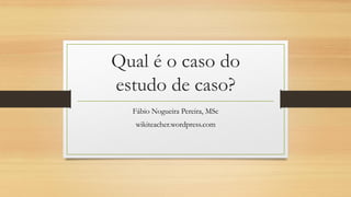 Qual é o caso do
estudo de caso?
Fábio Nogueira Pereira, MSc
wikiteacher.wordpress.com
 