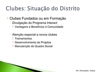  Clubes Fundados ou em Formação
◦ Divulgação do Programa Interact
 Vantagens e Benefícios à Comunidade
◦ Atenção especial a novos clubes
 Treinamentos
 Desenvolvimento de Projetos
 Manutenção de Quadro Social
M2: Atribuições: ClubesM2: Atribuições: Clubes
 