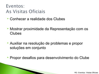  Conhecer a realidade dos Clubes
 Mostrar proximidade da Representação com os
Clubes
 Auxiliar na resolução de problemas e propor
soluções em conjunto
 Propor desafios para desenvolvimento do Clube
M3: Eventos: Visitas OficiaisM3: Eventos: Visitas Oficiais
 