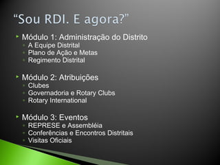  Módulo 1: Administração do Distrito
◦ A Equipe Distrital
◦ Plano de Ação e Metas
◦ Regimento Distrital
 Módulo 2: Atribuições
◦ Clubes
◦ Governadoria e Rotary Clubs
◦ Rotary International
 Módulo 3: Eventos
◦ REPRESE e Assembléia
◦ Conferências e Encontros Distritais
◦ Visitas Oficiais
 