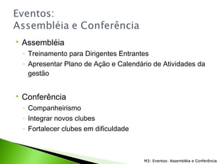  Assembléia
◦ Treinamento para Dirigentes Entrantes
◦ Apresentar Plano de Ação e Calendário de Atividades da
gestão
 Conferência
◦ Companheirismo
◦ Integrar novos clubes
◦ Fortalecer clubes em dificuldade
M3: Eventos: Assembléia e ConferênciaM3: Eventos: Assembléia e Conferência
 