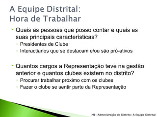  Quais as pessoas que posso contar e quais as
suas principais características?
◦ Presidentes de Clube
◦ Interactianos que se destacam e/ou são pró-ativos
 Quantos cargos a Representação teve na gestão
anterior e quantos clubes existem no distrito?
◦ Procurar trabalhar próximo com os clubes
◦ Fazer o clube se sentir parte da Representação
M1: Administração do Distrito: A Equipe DistritalM1: Administração do Distrito: A Equipe Distrital
 