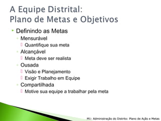  Definindo as Metas
◦ Mensurável
 Quantifique sua meta
◦ Alcançável
 Meta deve ser realista
◦ Ousada
 Visão e Planejamento
 Exigir Trabalho em Equipe
◦ Compartilhada
 Motive sua equipe a trabalhar pela meta
M1: Administração do Distrito: Plano de Ação e MetasM1: Administração do Distrito: Plano de Ação e Metas
 