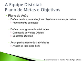  Plano de Ação
◦ Definir tarefas para atingir os objetivos e alcançar metas
 Planejamento da gestão
◦ Definir cronograma de atividades
 Calendário de Visitas Oficiais
 Encontros Distritais
◦ Acompanhamento das atividades
 Avaliar se tudo anda bem
M1: Administração do Distrito: Plano de Ação e MetasM1: Administração do Distrito: Plano de Ação e Metas
 