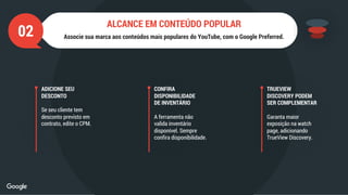ADICIONE SEU
DESCONTO
Se seu cliente tem
desconto previsto em
contrato, edite o CPM.
CONFIRA
DISPONIBILIDADE
DE INVENTÁRIO
A ferramenta não
valida inventário
disponível. Sempre
confira disponibilidade.
TRUEVIEW
DISCOVERY PODEM
SER COMPLEMENTAR
Garanta maior
exposição na watch
page, adicionando
TrueView Discovery.
02 Associe sua marca aos conteúdos mais populares do YouTube, com o Google Preferred.
ALCANCE EM CONTEÚDO POPULAR
 
