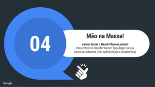 Mão na Massa!
04 Vamos testar o Reach Planner juntos!
Para entrar no Reach Planner, faça login na sua
conta de Adwords (não aplicável para Doubleclick)
 