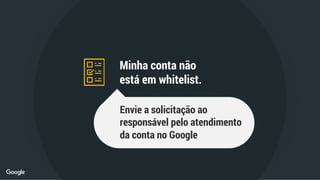 Minha conta não
está em whitelist.
Envie a solicitação ao
responsável pelo atendimento
da conta no Google
 
