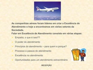 RECEPÇÃO
As companhias aéreas foram lideres em criar a Excelência de
Atendimento e hoje a encontramos em vários setores da
Sociedade.
Falar em Excelência de Atendimento consiste em várias etapas:
 Empatia, o que é isso??
 O poder do atendimento
 Princípios do atendimento – para quem e porque?
 Processo e passos do atendimento
 Excelência no atendimento
 Oportunidades para um atendimento extraordinário
 