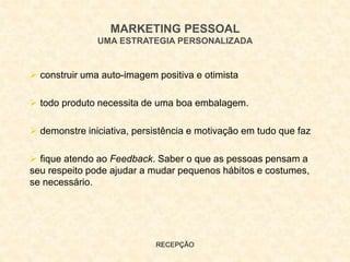 RECEPÇÃO
MARKETING PESSOAL
UMA ESTRATEGIA PERSONALIZADA
 construir uma auto-imagem positiva e otimista
 todo produto necessita de uma boa embalagem.
 demonstre iniciativa, persistência e motivação em tudo que faz
 fique atendo ao Feedback. Saber o que as pessoas pensam a
seu respeito pode ajudar a mudar pequenos hábitos e costumes,
se necessário.
 