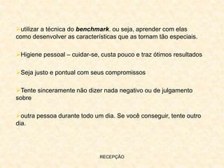 RECEPÇÃO
utilizar a técnica do benchmark. ou seja, aprender com elas
como desenvolver as características que as tornam tão especiais.
Higiene pessoal – cuidar-se, custa pouco e traz ótimos resultados
Seja justo e pontual com seus compromissos
Tente sinceramente não dizer nada negativo ou de julgamento
sobre
outra pessoa durante todo um dia. Se você conseguir, tente outro
dia.
 