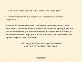 RECEPÇÃO
 A disciplina verbal pode se tornar um hábito e vale a pena.
 Venda corretamente sua imagem: ser competente e parecer
competente
"sucesso é acordar de manhã - não importa quem você seja, onde
você esteja, se é velho ou se é jovem - e sair da cama porque existem
coisas importantes que você adora fazer, nas quais você acredita, e
em que você é bom. Algo que é maior que você, que você quase não
agüenta esperar para fazer hoje.“
“NÃO FAÇA APENAS AQUILO QUE GOSTA,
MAS GOSTE DAQUILO QUE FAÇA”
 