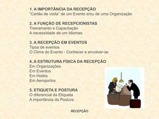 RECEPÇÃO
1. A IMPORTÂNCIA DA RECEPÇÃO
“Cartão de visita” de um Evento e/ou de uma Organização
2. A FUNÇÃO DE RECEPCIONISTAS
Treinamento e Capacitação
A necessidade de um Idiomas
3. A RECEPÇÃO EM EVENTOS
Tipos de eventos
O Clima do Evento - Conhecer e envolver-se
4. A ESTRUTURA FÍSICA DA RECEPÇÃO
Em Organizações
Em Eventos
Em Hotéis
Em Aeroportos
5. ETIQUETA E POSTURA
O diferencial da Etiqueta
A importância da Postura
 
