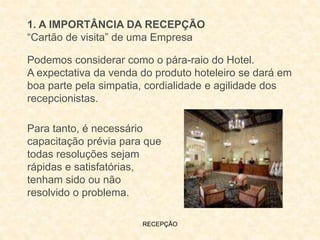 RECEPÇÃO
1. A IMPORTÂNCIA DA RECEPÇÃO
“Cartão de visita” de uma Empresa
Podemos considerar como o pára-raio do Hotel.
A expectativa da venda do produto hoteleiro se dará em
boa parte pela simpatia, cordialidade e agilidade dos
recepcionistas.
Para tanto, é necessário
capacitação prévia para que
todas resoluções sejam
rápidas e satisfatórias,
tenham sido ou não
resolvido o problema.
 