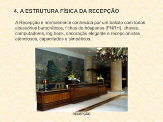 RECEPÇÃO
4. A ESTRUTURA FÍSICA DA RECEPÇÃO
A Recepção é normalmente conhecida por um balcão com todos
acessórios burocráticos, fichas de hóspedes (FNRH), chaves,
computadores, log book, decoração elegante e recepcionistas
atenciosos, capacitados e simpáticos.
 
