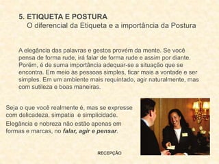 RECEPÇÃO
5. ETIQUETA E POSTURA
O diferencial da Etiqueta e a importância da Postura
A elegância das palavras e gestos provém da mente. Se você
pensa de forma rude, irá falar de forma rude e assim por diante.
Porém, é de suma importância adequar-se a situação que se
encontra. Em meio às pessoas simples, ficar mais a vontade e ser
simples. Em um ambiente mais requintado, agir naturalmente, mas
com sutileza e boas maneiras.
Seja o que você realmente é, mas se expresse
com delicadeza, simpatia e simplicidade.
Elegância e nobreza não estão apenas em
formas e marcas, no falar, agir e pensar.
 