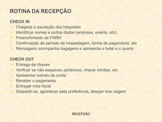 RECEPÇÃO
ROTINA DA RECEPÇÃO
CHECK IN
 Chegada e saudação dos hóspedes
 Identificar nomes e outros dados (empresa, evento, etc)
 Preenchimento de FNRH
 Confirmação de período de hospedagem, forma de pagamento, etc
 Mensageiro acompanha bagagens e apresenta o hotel e o quarto
CHECK OUT
 Entrega de chaves
 Verificar se não esqueceu pertences, checar minibar, etc
 Apresentar extrato de conta
 Receber o pagamento
 Entregar nota fiscal
 Despedir-se, agradecer pela preferência, desejar boa viagem
 
