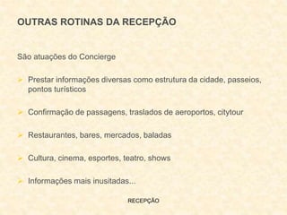 RECEPÇÃO
São atuações do Concierge
 Prestar informações diversas como estrutura da cidade, passeios,
pontos turísticos
 Confirmação de passagens, traslados de aeroportos, citytour
 Restaurantes, bares, mercados, baladas
 Cultura, cinema, esportes, teatro, shows
 Informações mais inusitadas...
OUTRAS ROTINAS DA RECEPÇÃO
 