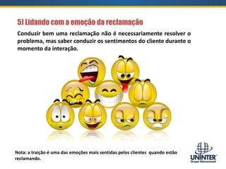 5) Lidando com a emoção da reclamação
Nota: a traição é uma das emoções mais sentidas pelos clientes quando estão
reclamando.
Conduzir bem uma reclamação não é necessariamente resolver o
problema, mas saber conduzir os sentimentos do cliente durante o
momento da interação.
 