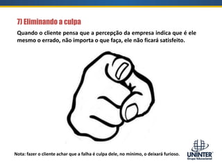 7) Eliminando a culpa
Nota: fazer o cliente achar que a falha é culpa dele, no mínimo, o deixará furioso.
Quando o cliente pensa que a percepção da empresa indica que é ele
mesmo o errado, não importa o que faça, ele não ficará satisfeito.
 