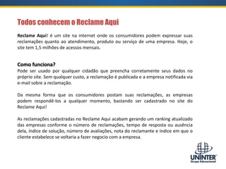 Todos conhecem o Reclame Aqui
Reclame Aqui! é um site na internet onde os consumidores podem expressar suas
reclamações quanto ao atendimento, produto ou serviço de uma empresa. Hoje, o
site tem 1,5 milhões de acessos mensais.
Como funciona?
Pode ser usado por qualquer cidadão que preencha corretamente seus dados no
próprio site. Sem qualquer custo, a reclamação é publicada e a empresa notificada via
e-mail sobre a reclamação.
Da mesma forma que os consumidores postam suas reclamações, as empresas
podem respondê-los a qualquer momento, bastando ser cadastrado no site do
Reclame Aqui!
As reclamações cadastradas no Reclame Aqui acabam gerando um ranking atualizado
das empresas conforme o número de reclamações, tempo de resposta ou ausência
dela, índice de solução, número de avaliações, nota do reclamante e índice em que o
cliente estabelece se voltaria a fazer negocio com a empresa.
 