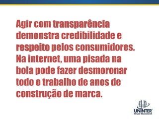 Agir com transparência
demonstra credibilidade e
respeito pelos consumidores.
Na internet, uma pisada na
bola pode fazer desmoronar
todo o trabalho de anos de
construção de marca.
 