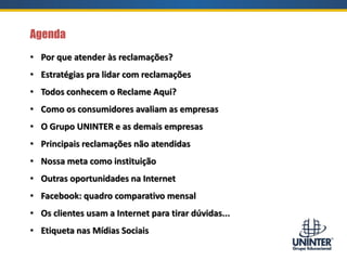 • Por que atender às reclamações?
• Estratégias pra lidar com reclamações
• Todos conhecem o Reclame Aqui?
• Como os consumidores avaliam as empresas
• O Grupo UNINTER e as demais empresas
• Principais reclamações não atendidas
• Nossa meta como instituição
• Outras oportunidades na Internet
• Facebook: quadro comparativo mensal
• Os clientes usam a Internet para tirar dúvidas...
• Etiqueta nas Mídias Sociais
Agenda
 