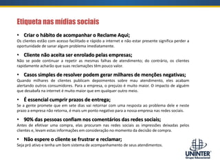 • Criar o hábito de acompanhar o Reclame Aqui;
Os clientes estão com acesso facilitado e rápido a internet e não estar presente significa perder a
oportunidade de sanar algum problema imediatamente.
• Cliente não aceita ser enrolado pelas empresas;
Não se pode continuar a repetir as mesmas falhas de atendimento; do contrário, os clientes
rapidamente acharão que suas reclamações têm pouco valor.
• Casos simples de resolver podem gerar milhares de menções negativas;
Quando milhares de clientes publicam depoimentos sobre mau atendimento, eles acabam
alertando outros consumidores. Para a empresa, o prejuízo é muito maior. O impacto de alguém
que desabafa na internet é muito maior que em qualquer outro meio.
• É essencial cumprir prazos de entrega;
Se a gente promete que em sete dias vai retornar com uma resposta ao problema dele e neste
prazo a empresa não retorna, é mais um ponto negativo para a nossa empresa nas redes sociais.
• 90% das pessoas confiam nos comentários das redes sociais;
Antes de efetivar uma compra, elas procuram nas redes sociais as impressões deixadas pelos
clientes e, levam estas informações em consideração no momento da decisão de compra.
• Não espere o cliente se frustrar e reclamar;
Seja pró ativo e tenha um bom sistema de acompanhamento de seus atendimentos.
Etiqueta nas mídias sociais
 