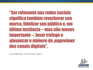 “Ser relevante nas redes sociais
significa também reverberar sua
marca, fidelizar seu público e, em
última instância – mas não menos
importante –, levar tráfego e
alavancar o número de pageviews
dos canais digitais”.
Fonte: Meio&Mensagem – 6 de fevereiro de 2012 – página 25
 