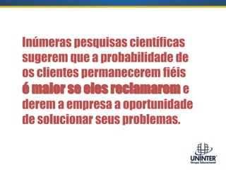 Inúmeras pesquisas científicas
sugerem que a probabilidade de
os clientes permanecerem fiéis
é maior se eles reclamarem e
derem a empresa a oportunidade
de solucionar seus problemas.
 