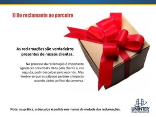 1) Do reclamante ao parceiro
As reclamações são verdadeiros
presentes de nossos clientes.
No processo da reclamação é importante
agradecer o feedback dado pelo cliente e, em
seguida, pedir desculpas pelo ocorrido. Mas
lembre-se que as palavras perdem o impacto
quando dados ao final da conversa.
Nota: na prática, a desculpa é pedida em menos da metade das reclamações.
 