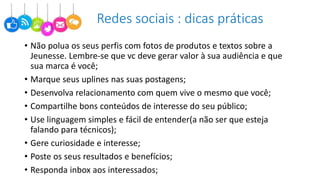Redes sociais : dicas práticas
• Não polua os seus perfis com fotos de produtos e textos sobre a
Jeunesse. Lembre-se que vc deve gerar valor à sua audiência e que
sua marca é você;
• Marque seus uplines nas suas postagens;
• Desenvolva relacionamento com quem vive o mesmo que você;
• Compartilhe bons conteúdos de interesse do seu público;
• Use linguagem simples e fácil de entender(a não ser que esteja
falando para técnicos);
• Gere curiosidade e interesse;
• Poste os seus resultados e benefícios;
• Responda inbox aos interessados;
 