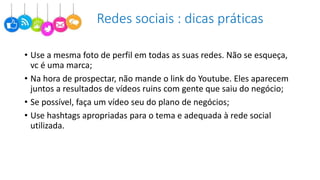 Redes sociais : dicas práticas
• Use a mesma foto de perfil em todas as suas redes. Não se esqueça,
vc é uma marca;
• Na hora de prospectar, não mande o link do Youtube. Eles aparecem
juntos a resultados de vídeos ruins com gente que saiu do negócio;
• Se possível, faça um vídeo seu do plano de negócios;
• Use hashtags apropriadas para o tema e adequada à rede social
utilizada.
 