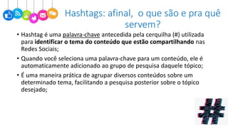 • Hashtag é uma palavra-chave antecedida pela cerquilha (#) utilizada
para identificar o tema do conteúdo que estão compartilhando nas
Redes Sociais;
• Quando você seleciona uma palavra-chave para um conteúdo, ele é
automaticamente adicionado ao grupo de pesquisa daquele tópico;
• É uma maneira prática de agrupar diversos conteúdos sobre um
determinado tema, facilitando a pesquisa posterior sobre o tópico
desejado;
Hashtags: afinal, o que são e pra quê
servem?
 