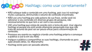 • NÃO coloque todo o conteúdo em uma hashtag, pois isso irá restringir
muito a pesquisa, diminuindo o volume de conteúdo encontrado;
• NÃO use uma hashtag pra cada palavra da sua frase, senão você irá
adicionar o seu conteúdo em diversos grupos de pesquisa, não
necessariamente no que tem a ver com o seu assunto;
• USE uma hashtag que esteja de acordo com o tema do post. Usar alguma
hashtag só porque ela está sendo altamente pesquisada mas que não
trata do assunto do post vai ser pouco eficaz para a disseminação do
conteúdo;
• Promova seu evento ou negócio criando uma hashtag própria e convoque
o público a usá-la em seu feed;
• Instigue o público a compartilhar as suas hashtags, chamando-os para
ação através delas. Ex: #boramalha
• Hashtag existe para ser passada adiante;
Hashtags: como usar corretamente?
 