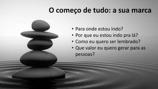 O começo de tudo: a sua marca
• Para onde estou indo?
• Por que eu estou indo pra lá?
• Como eu quero ser lembrado?
• Que valor eu quero gerar para as
pessoas?
 