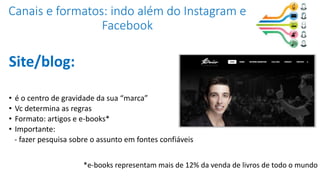 Canais e formatos: indo além do Instagram e
Facebook
Site/blog:
• é o centro de gravidade da sua “marca”
• Vc determina as regras
• Formato: artigos e e-books*
• Importante:
- fazer pesquisa sobre o assunto em fontes confiáveis
*e-books representam mais de 12% da venda de livros de todo o mundo
 