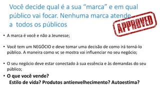 Você decide qual é a sua “marca” e em qual
público vai focar. Nenhuma marca atende
a todos os públicos
• A marca é você e não a Jeunesse;
• Você tem um NEGÓCIO e deve tomar uma decisão de como irá torná-lo
público. A maneira como vc se mostra vai influenciar no seu negócio;
• O seu negócio deve estar conectado à sua essência e às demandas do seu
público;
• O que você vende?
Estilo de vida? Produtos antienvelhecimento? Autoestima?
 