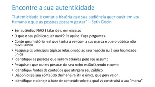 Encontre a sua autenticidade
“Autenticidade é contar a história que sua audiência quer ouvir em voz
humana e que as pessoas possam gostar” – Seth Godin
• Ser autêntico NÃO É falar de si em excesso
• O que o seu público quer ouvir? Pesquise. Faça perguntas.
• Conte uma história real que tenha a ver com a sua marca e que o público não
ouviu ainda
• Pesquise os principais tópicos relacionado ao seu negócio ou à sua habilidade
única
• Identifique as pessoas que seriam atraídas pelo seu assunto
• Pesquise o que outras pessoas do seu nicho estão fazendo e como
• Identifique fontes de conteúdo que atingem seu público
• Disponibilize seu conteúdo de maneira útil e única, que gere valor
• Identifique e planeje a base de conteúdo sobre a qual vc construirá a sua “marca”
 