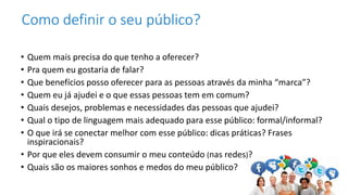 • Quem mais precisa do que tenho a oferecer?
• Pra quem eu gostaria de falar?
• Que benefícios posso oferecer para as pessoas através da minha “marca”?
• Quem eu já ajudei e o que essas pessoas tem em comum?
• Quais desejos, problemas e necessidades das pessoas que ajudei?
• Qual o tipo de linguagem mais adequado para esse público: formal/informal?
• O que irá se conectar melhor com esse público: dicas práticas? Frases
inspiracionais?
• Por que eles devem consumir o meu conteúdo (nas redes)?
• Quais são os maiores sonhos e medos do meu público?
Como definir o seu público?
 