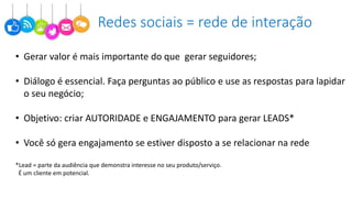 Redes sociais = rede de interação
• Gerar valor é mais importante do que gerar seguidores;
• Diálogo é essencial. Faça perguntas ao público e use as respostas para lapidar
o seu negócio;
• Objetivo: criar AUTORIDADE e ENGAJAMENTO para gerar LEADS*
• Você só gera engajamento se estiver disposto a se relacionar na rede
*Lead = parte da audiência que demonstra interesse no seu produto/serviço.
É um cliente em potencial.
 