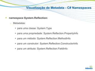 Visualização de Metadata - C# Namespaces


 namespace System.Reflection:
   □   Metadatas:

         para uma classe: System.Type

         para uma propriedade: System.Reflection.PropertyInfo

         para um método: System.Reflection.MethodInfo

         para um construtor: System.Reflection.ConstructorInfo

         para um atributo: System.Reflection.FieldInfo
 