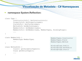 Visualização de Metadata - C# Namespaces

 namespace System.Reflection:

class Type {
         ConstructorInfo[] GetConstructors();
         PropertyInfo GetProperty(name);
         FieldInfo[] GetFields(name);
         MethodInfo GetMethod(name);
         MemberInfo[] GetMember(name);
         MemberInfo[] GetMember(name, MemberTypes, BindingFlags);
         ...
}

class MemberInfo {                              MemberTypes.Constructor
         MemberType MemberType;                 MemberTypes.Field
         ...                                    MemberTypes.Method
}
                                                BindingFlags.Public
class MethodInfo {                              BindingFlags.NonPublic
         Class[] getParameterTypes();           BindingFlags.Static
         Class getReturnType();
         ...
}
 