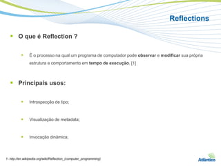 Reflections

   O que é Reflection ?

               É o processo na qual um programa de computador pode observar e modificar sua própria
                estrutura e comportamento em tempo de execução. [1]



   Principais usos:

               Introspecção de tipo;



               Visualização de metadata;



               Invocação dinâmica;



1- http://en.wikipedia.org/wiki/Reflection_(computer_programming)
 