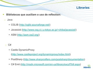 Libraries

 Bibliotecas que auxiliam o uso de reflection:
 □   Java

       CGLIB (http://cglib.sourceforge.net/)

       Javassist (http://www.csg.ci.i.u-tokyo.ac.jp/~chiba/javassist/)

       ASM (http://asm.ow2.org/)



 □   C#

       Castle DynamicProxy
        (http://www.castleproject.org/dynamicproxy/index.html)

       PostSharp (http://www.sharpcrafters.com/postsharp/documentation)

       C# Emit (http://msdn.microsoft.com/en-us/library/exczf7b9.aspx)
 