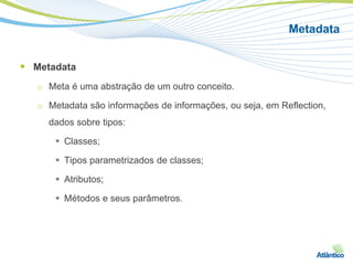 Metadata


 Metadata
   □   Meta é uma abstração de um outro conceito.

   □   Metadata são informações de informações, ou seja, em Reflection,
       dados sobre tipos:

         Classes;

         Tipos parametrizados de classes;

         Atributos;

         Métodos e seus parâmetros.
 